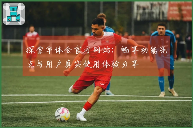 探索华体会官方网站:畅享功能亮点与用户真实使用体验分享